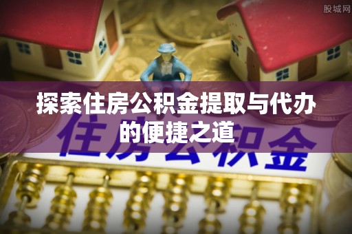蔡甸探索住房公积金提取与代办的便捷之道