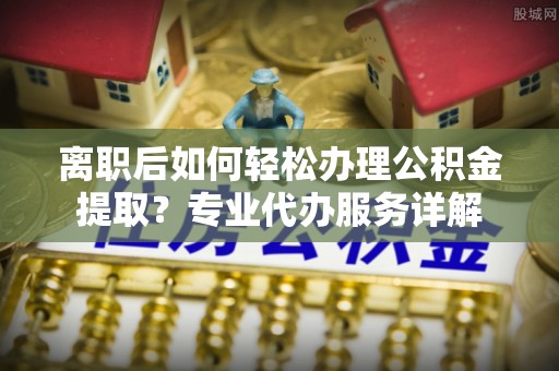 蔡甸离职后如何轻松办理公积金提取？专业代办服务详解
