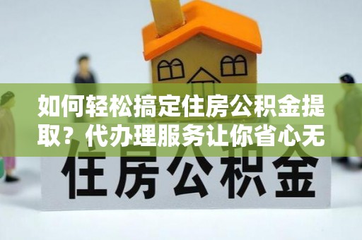 蔡甸如何轻松搞定住房公积金提取？代办理服务让你省心无忧
