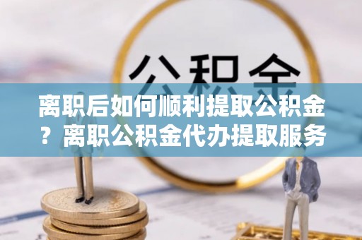 蔡甸离职后如何顺利提取公积金？离职公积金代办提取服务助力无忧办理