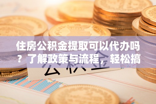 蔡甸住房公积金提取可以代办吗？了解政策与流程，轻松搞定公积金提取