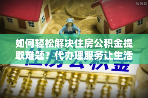 蔡甸如何轻松解决住房公积金提取难题？代办理服务让生活更简单