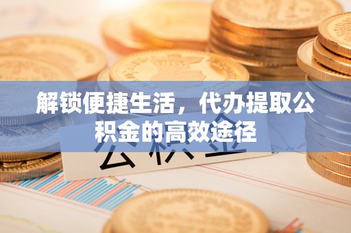 蔡甸解锁便捷生活，代办提取公积金的高效途径