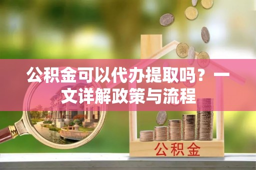 蔡甸公积金可以代办提取吗？一文详解政策与流程