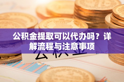 蔡甸公积金提取可以代办吗？详解流程与注意事项