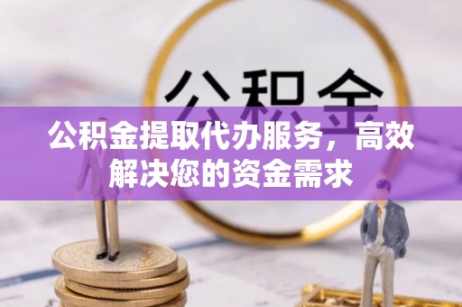 蔡甸公积金提取代办服务，高效解决您的资金需求