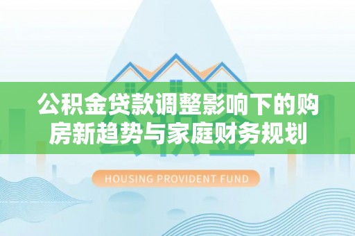 蔡甸公积金贷款调整影响下的购房新趋势与家庭财务规划