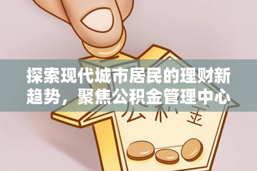 蔡甸探索现代城市居民的理财新趋势，聚焦公积金管理中心的服务创新