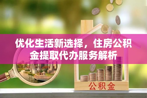 蔡甸优化生活新选择，住房公积金提取代办服务解析