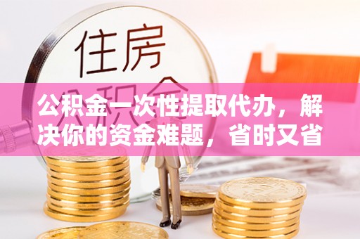 蔡甸公积金一次性提取代办，解决你的资金难题，省时又省心
