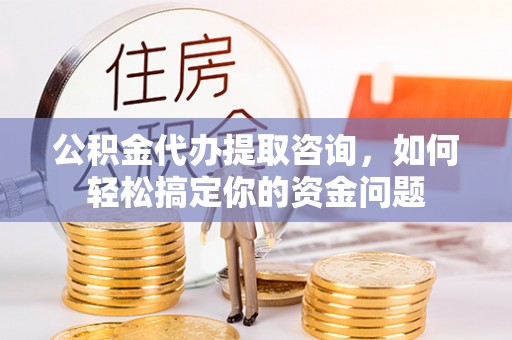 蔡甸公积金代办提取咨询，如何轻松搞定你的资金问题
