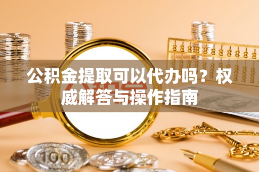 蔡甸公积金提取可以代办吗？权威解答与操作指南