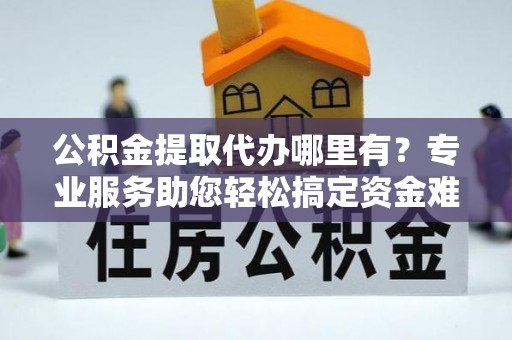 蔡甸公积金提取代办哪里有？专业服务助您轻松搞定资金难题