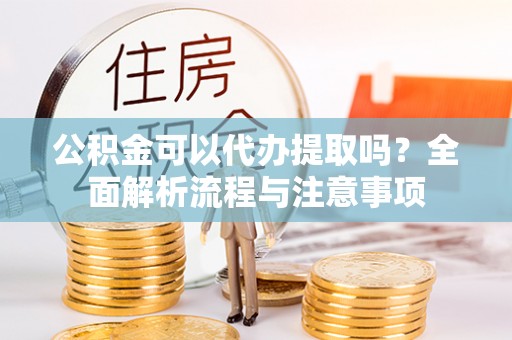 蔡甸公积金可以代办提取吗？全面解析流程与注意事项