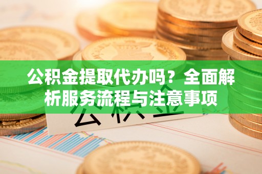 蔡甸公积金提取代办吗？全面解析服务流程与注意事项