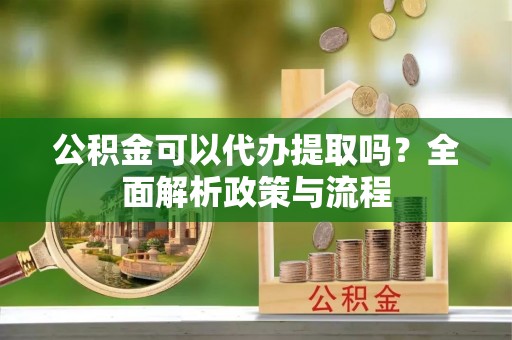 蔡甸公积金可以代办提取吗？全面解析政策与流程