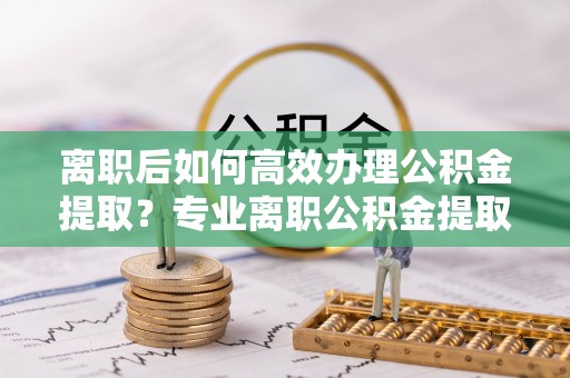 蔡甸离职后如何高效办理公积金提取？专业离职公积金提取代办服务指南