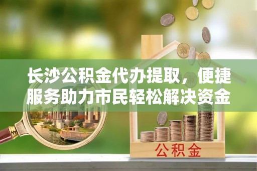 蔡甸长沙公积金代办提取，便捷服务助力市民轻松解决资金需求
