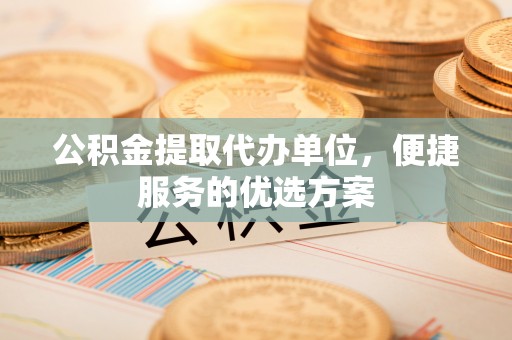 蔡甸公积金提取代办单位，便捷服务的优选方案