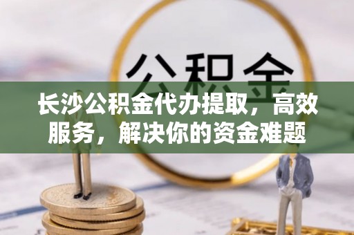 蔡甸长沙公积金代办提取，高效服务，解决你的资金难题