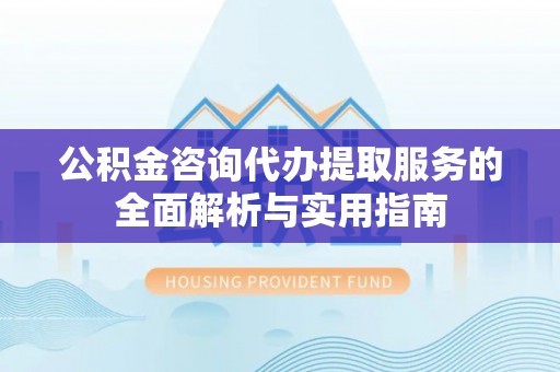蔡甸公积金咨询代办提取服务的全面解析与实用指南