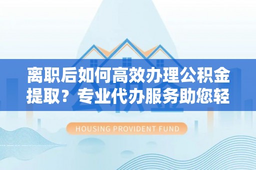 蔡甸离职后如何高效办理公积金提取？专业代办服务助您轻松搞定