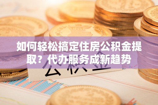 蔡甸如何轻松搞定住房公积金提取？代办服务成新趋势
