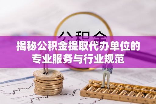 蔡甸揭秘公积金提取代办单位的专业服务与行业规范