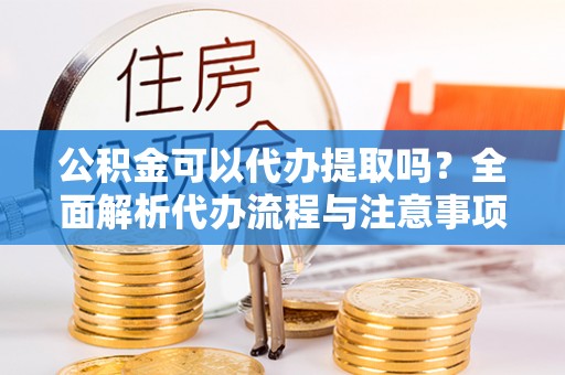 蔡甸公积金可以代办提取吗？全面解析代办流程与注意事项