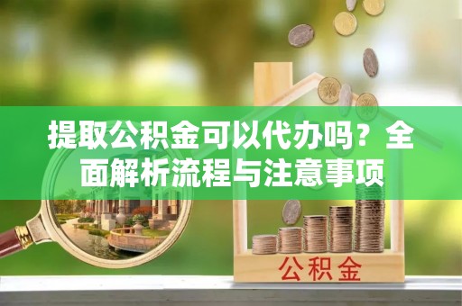 蔡甸提取公积金可以代办吗？全面解析流程与注意事项