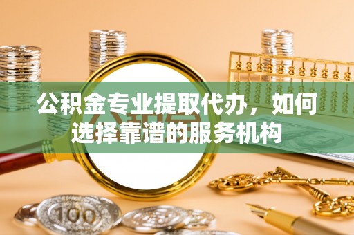 蔡甸公积金专业提取代办，如何选择靠谱的服务机构